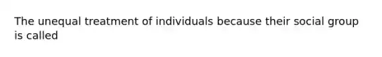 The unequal treatment of individuals because their social group is called