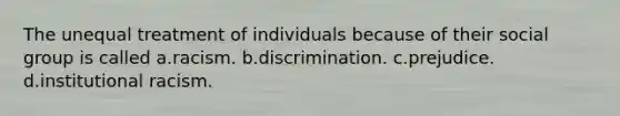 The unequal treatment of individuals because of their social group is called a.racism. b.discrimination. c.prejudice. d.institutional racism.