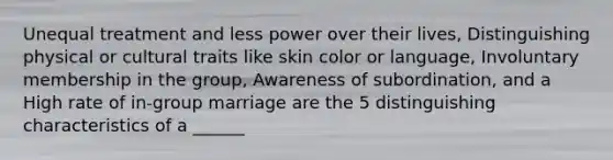 Unequal treatment and less power over their lives, Distinguishing physical or cultural traits like skin color or language, Involuntary membership in the group, Awareness of subordination, and a High rate of in-group marriage are the 5 distinguishing characteristics of a ______