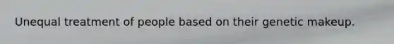 Unequal treatment of people based on their genetic makeup.