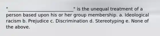 "_____________________________" is the unequal treatment of a person based upon his or her group membership. a. Ideological racism b. Prejudice c. Discrimination d. Stereotyping e. None of the above.