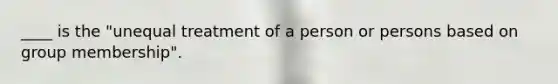 ____ is the "unequal treatment of a person or persons based on group membership".