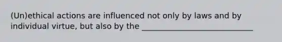 (Un)ethical actions are influenced not only by laws and by individual virtue, but also by the ____________________________
