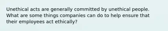 Unethical acts are generally committed by unethical people. What are some things companies can do to help ensure that their employees act ethically?