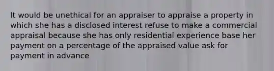 It would be unethical for an appraiser to appraise a property in which she has a disclosed interest refuse to make a commercial appraisal because she has only residential experience base her payment on a percentage of the appraised value ask for payment in advance