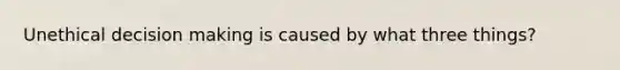 Unethical decision making is caused by what three things?