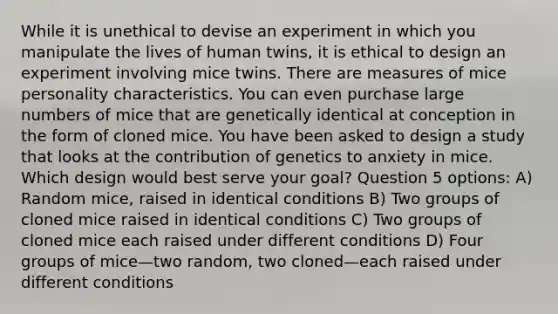 While it is unethical to devise an experiment in which you manipulate the lives of human twins, it is ethical to design an experiment involving mice twins. There are measures of mice personality characteristics. You can even purchase large numbers of mice that are genetically identical at conception in the form of cloned mice. You have been asked to design a study that looks at the contribution of genetics to anxiety in mice. Which design would best serve your goal? Question 5 options: A) Random mice, raised in identical conditions B) Two groups of cloned mice raised in identical conditions C) Two groups of cloned mice each raised under different conditions D) Four groups of mice—two random, two cloned—each raised under different conditions