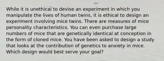 While it is unethical to devise an experiment in which you manipulate the lives of human twins, it is ethical to design an experiment involving mice twins. There are measures of mice personality characteristics. You can even purchase large numbers of mice that are genetically identical at conception in the form of cloned mice. You have been asked to design a study that looks at the contribution of genetics to anxiety in mice. Which design would best serve your goal?