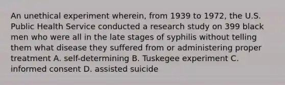 An unethical experiment wherein, from 1939 to 1972, the U.S. Public Health Service conducted a research study on 399 black men who were all in the late stages of syphilis without telling them what disease they suffered from or administering proper treatment A. self-determining B. Tuskegee experiment C. informed consent D. assisted suicide