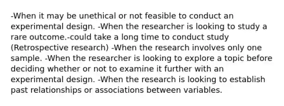 -When it may be unethical or not feasible to conduct an experimental design. -When the researcher is looking to study a rare outcome.-could take a long time to conduct study (Retrospective research) -When the research involves only one sample. -When the researcher is looking to explore a topic before deciding whether or not to examine it further with an experimental design. -When the research is looking to establish past relationships or associations between variables.