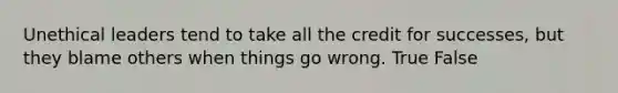 Unethical leaders tend to take all the credit for successes, but they blame others when things go wrong. True False