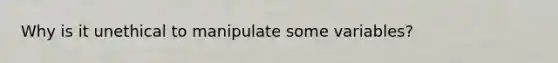 Why is it unethical to manipulate some variables?