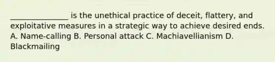 _______________ is the unethical practice of deceit, flattery, and exploitative measures in a strategic way to achieve desired ends. A. Name-calling B. Personal attack C. Machiavellianism D. Blackmailing