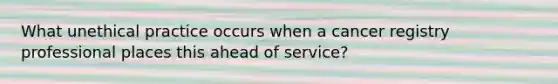 What unethical practice occurs when a cancer registry professional places this ahead of service?