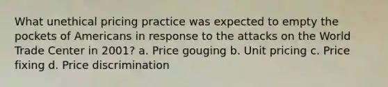 What unethical pricing practice was expected to empty the pockets of Americans in response to the attacks on the World Trade Center in 2001? a. Price gouging b. Unit pricing c. Price fixing d. Price discrimination