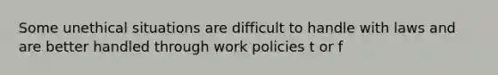 Some unethical situations are difficult to handle with laws and are better handled through work policies t or f