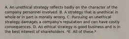 A. An unethical strategy reflects badly on the character of the company personnel involved. B. A strategy that is unethical in whole or in part is morally wrong. C. Pursuing an unethical strategy damages a company's reputation and can have costly consequences. D. An ethical strategy is good business and is in the best interest of shareholders. *E. All of these.*