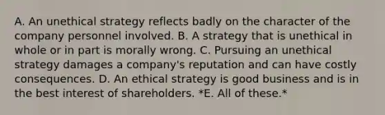 A. An unethical strategy reflects badly on the character of the company personnel involved. B. A strategy that is unethical in whole or in part is morally wrong. C. Pursuing an unethical strategy damages a company's reputation and can have costly consequences. D. An ethical strategy is good business and is in the best interest of shareholders. *E. All of these.*