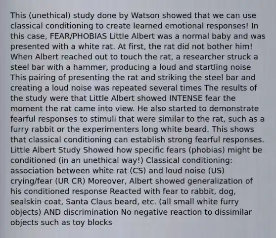 This (unethical) study done by Watson showed that we can use <a href='https://www.questionai.com/knowledge/kI6awfNO2B-classical-conditioning' class='anchor-knowledge'>classical conditioning</a> to create learned emotional responses! In this case, FEAR/PHOBIAS Little Albert was a normal baby and was presented with a white rat. At first, the rat did not bother him! When Albert reached out to touch the rat, a researcher struck a steel bar with a hammer, producing a loud and startling noise This pairing of presenting the rat and striking the steel bar and creating a loud noise was repeated several times The results of the study were that Little Albert showed INTENSE fear the moment the rat came into view. He also started to demonstrate fearful responses to stimuli that were similar to the rat, such as a furry rabbit or the experimenters long white beard. This shows that classical conditioning can establish strong fearful responses. Little Albert Study Showed how specific fears (phobias) might be conditioned (in an unethical way!) Classical conditioning: association between white rat (CS) and loud noise (US) crying/fear (UR CR) Moreover, Albert showed generalization of his conditioned response Reacted with fear to rabbit, dog, sealskin coat, Santa Claus beard, etc. (all small white furry objects) AND discrimination No negative reaction to dissimilar objects such as toy blocks