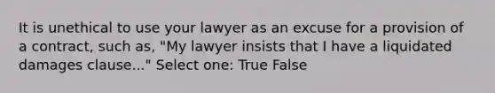 It is unethical to use your lawyer as an excuse for a provision of a contract, such as, "My lawyer insists that I have a liquidated damages clause..." Select one: True False