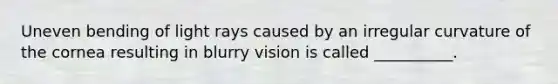 Uneven bending of light rays caused by an irregular curvature of the cornea resulting in blurry vision is called​ __________.