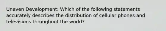 Uneven Development: Which of the following statements accurately describes the distribution of cellular phones and televisions throughout the world?