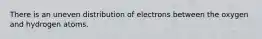 There is an uneven distribution of electrons between the oxygen and hydrogen atoms.