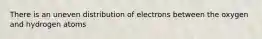 There is an uneven distribution of electrons between the oxygen and hydrogen atoms