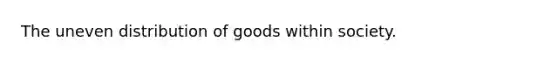 The uneven distribution of goods within society.