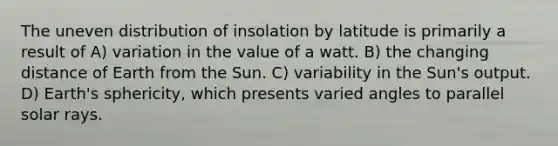 The uneven distribution of insolation by latitude is primarily a result of A) variation in the value of a watt. B) the changing distance of Earth from the Sun. C) variability in the Sun's output. D) Earth's sphericity, which presents varied angles to parallel solar rays.