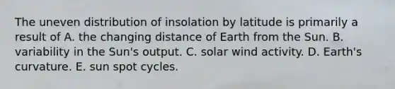 The uneven distribution of insolation by latitude is primarily a result of A. the changing distance of Earth from the Sun. B. variability in the Sun's output. C. solar wind activity. D. Earth's curvature. E. sun spot cycles.