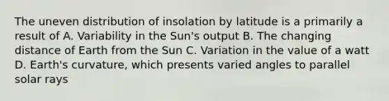 The uneven distribution of insolation by latitude is a primarily a result of A. Variability in the Sun's output B. The changing distance of Earth from the Sun C. Variation in the value of a watt D. Earth's curvature, which presents varied angles to parallel solar rays