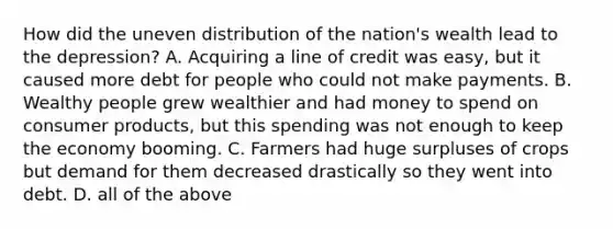 How did the uneven distribution of the nation's wealth lead to the depression? A. Acquiring a line of credit was easy, but it caused more debt for people who could not make payments. B. Wealthy people grew wealthier and had money to spend on consumer products, but this spending was not enough to keep the economy booming. C. Farmers had huge surpluses of crops but demand for them decreased drastically so they went into debt. D. all of the above