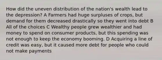 How did the uneven distribution of the nation's wealth lead to the depression? A Farmers had huge surpluses of crops, but demand for them decreased drastically so they went into debt B All of the choices C Wealthy people grew wealthier and had money to spend on consumer products, but this spending was not enough to keep the economy booming. D Acquiring a line of credit was easy, but it caused more debt for people who could not make payments