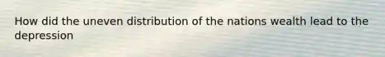 How did the uneven distribution of the nations wealth lead to the depression