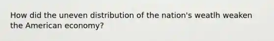 How did the uneven distribution of the nation's weatlh weaken the American economy?