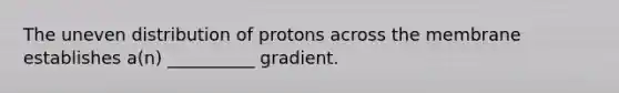 The uneven distribution of protons across the membrane establishes a(n) __________ gradient.