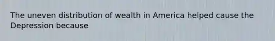 The uneven distribution of wealth in America helped cause the Depression because