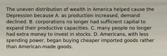 The uneven distribution of wealth in America helped cause the Depression because A. as production increased, demand declined. B. corporations no longer had sufficient capital to expand their productive capacities. C. many people no longer had extra money to invest in stocks. D. Americans, with less spending power, began buying cheaper imported goods rather than American-made goods.