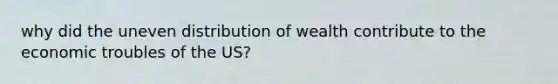 why did the uneven distribution of wealth contribute to the economic troubles of the US?