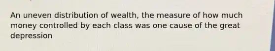 An uneven distribution of wealth, the measure of how much money controlled by each class was one cause of the great depression