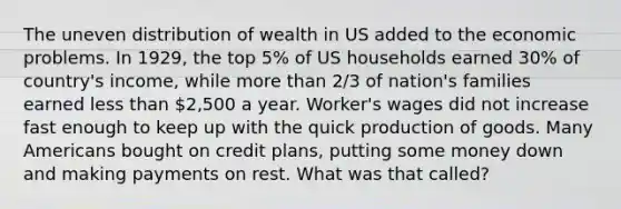 The uneven distribution of wealth in US added to the economic problems. In 1929, the top 5% of US households earned 30% of country's income, while more than 2/3 of nation's families earned less than 2,500 a year. Worker's wages did not increase fast enough to keep up with the quick production of goods. Many Americans bought on credit plans, putting some money down and making payments on rest. What was that called?