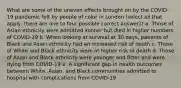 What are some of the uneven effects brought on by the COVID-19 pandemic felt by people of color in London (select all that apply, there are one to four possible correct answer)? a. Those of Asian ethnicity were admitted sooner but died in higher numbers of COVID-19 b. When looking at survival at 30 days, patients of Black and Asian ethnicity had an increased risk of death c. Those of White and Black ethnicity were at higher risk of death d. Those of Asian and Black ethnicity were younger and fitter and were dying from COVID-19 e. A significant gap in health outcomes between White, Asian, and Black communities admitted to hospital with complications from COVID-19