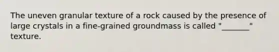 The uneven granular texture of a rock caused by the presence of large crystals in a fine-grained groundmass is called "_______" texture.