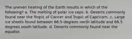 The uneven heating of the Earth results in which of the following? a. The melting of polar ice caps. b. Deserts commonly found near the Tropic of Cancer and Tropic of Capricorn. c. Large ice sheets found between 66.5 degrees north latitude and 66.5 degrees south latitude. d. Deserts commonly found near the equator.