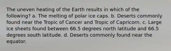 The uneven heating of the Earth results in which of the following? a. The melting of polar ice caps. b. Deserts commonly found near the Tropic of Cancer and Tropic of Capricorn. c. Large ice sheets found between 66.5 degrees north latitude and 66.5 degrees south latitude. d. Deserts commonly found near the equator.