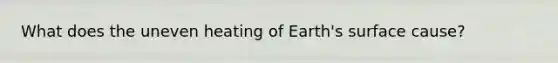 What does the uneven heating of Earth's surface cause?