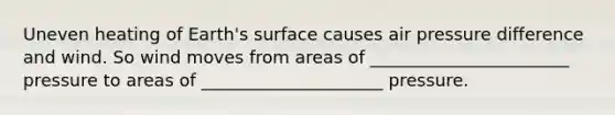 Uneven heating of Earth's surface causes air pressure difference and wind. So wind moves from areas of _______________________ pressure to areas of _____________________ pressure.