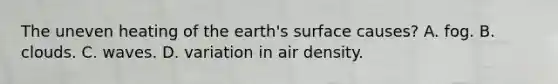 The uneven heating of the earth's surface causes? A. fog. B. clouds. C. waves. D. variation in air density.