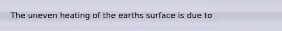 The uneven heating of the earths surface is due to